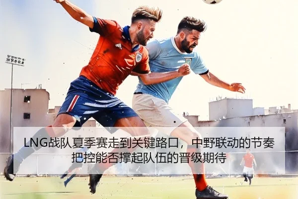 LNG战队夏季赛走到关键路口，中野联动的节奏把控能否撑起队伍的晋级期待